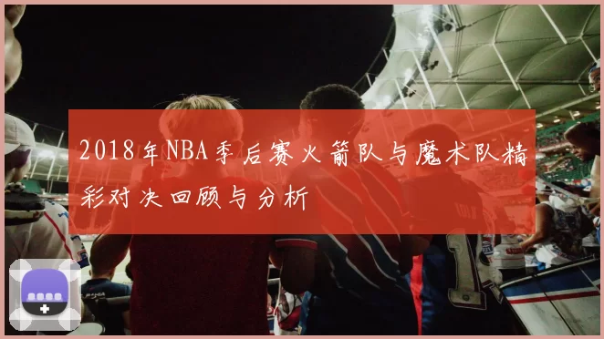 2018年NBA季后赛火箭队与魔术队精彩对决回顾与分析