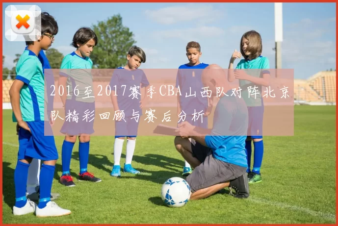 2016至2017赛季CBA山西队对阵北京队精彩回顾与赛后分析