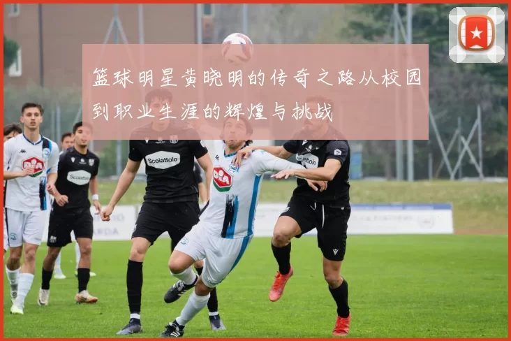 篮球明星黄晓明的传奇之路从校园到职业生涯的辉煌与挑战