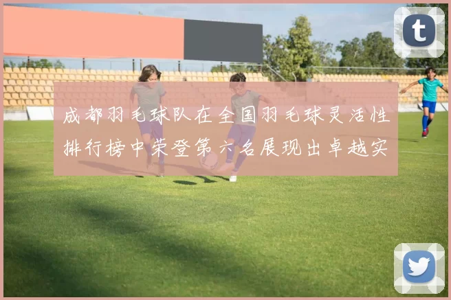 成都羽毛球队在全国羽毛球灵活性排行榜中荣登第六名展现出卓越实力与潜力MBA