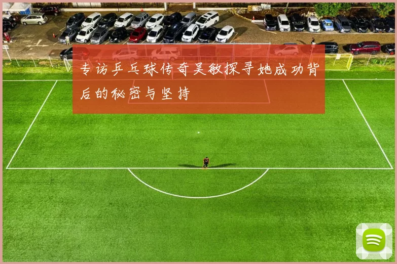 专访乒乓球传奇吴敏探寻她成功背后的秘密与坚持
