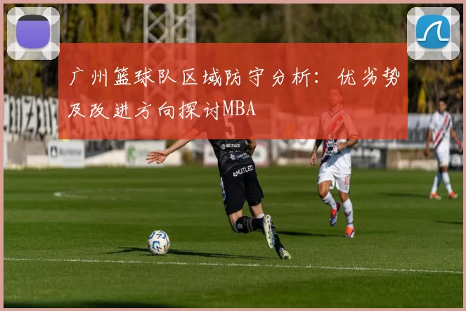 广州篮球队区域防守分析：优劣势及改进方向探讨MBA