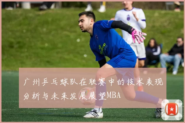 广州乒乓球队在联赛中的技术表现分析与未来发展展望MBA